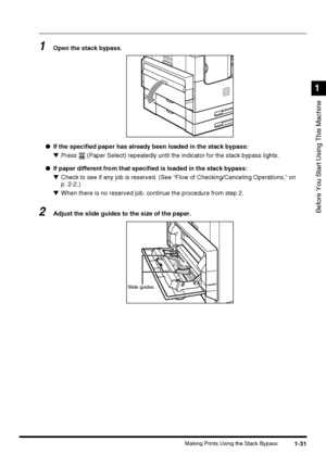 Page 491-31Making Prints Using the Stack Bypass
Before You Start Using This Machine
1
1Open the stack bypass.
●If the specified paper has already been loaded in the stack bypass:
▼Press   (Paper Select) repeatedly until the indicator for the stack bypass lights.
●If paper different from that specified is loaded in the stack bypass:
▼Check to see if any job is reserved. (See “Flow of Checking/Canceling Operations,” on
p. 2-2.)
▼When there is no reserved job, continue the procedure from step 2.
2Adjust the slide...