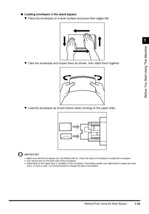 Page 511-33Making Prints Using the Stack Bypass
Before You Start Using This Machine
1
●Loading envelopes in the stack bypass
▼Place the envelopes on a level surface and press their edges flat.
▼Take the envelopes and loosen them as shown, then stack them together.
▼Load the envelopes as shown below (when printing on the upper side).
IMPORTANT
•Make sure that the envelopes are not inflated with air. Press the stack of envelopes to empty the envelopes.•You cannot print on the back side of the envelopes.•Depending...