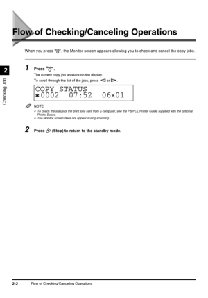 Page 582-2Flow of Checking/Canceling Operations
Checking Job
2
Flow of Checking/Canceling Operations
When you press  , the Monitor screen appears allowing you to check and cancel the copy jobs.
1Press .
The current copy job appears on the display.
To scroll through the list of the jobs, press   or  .
NOTE
•To check the status of the print jobs sent from a computer, see the PS/PCL Printer Guide supplied with the optional 
Printer Board.
•The Monitor screen does not appear during scanning.
2Press   (Stop) to...