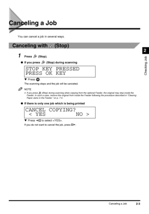 Page 592-3Canceling a Job
Checking Job
2
Canceling a Job
You can cancel a job in several ways.
Canceling with   (Stop)
1Press  (Stop).
●If you press
  (Stop) during scanning
▼Press .
The scanning stops and the job will be canceled.
NOTE
•If you press   (Stop) during scanning when copying from the optional Feeder, the original may stop inside the 
Feeder. In such a case, remove the original from inside the Feeder following the procedure described in “Clearing 
Paper Jams in the Feeder,” on p. 7-4.
●If there is...