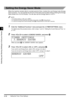 Page 80Selecting and Storing Settings to Suit your Needs
3
3-18Setting the Timer (Timer Settings)
Setting the Energy Saver Mode 
When the machine remains idle for a certain period of time, it enters the Low Energy mode (Energy 
Saver function). You can specify the amount of time that must be taken before entering the Energy 
Saver Mode from 3 to 30 minutes. You can also set the Energy Saver to .
NOTE
•The default setting is  and .•To resume the normal mode from the energy saver mode, press   (Energy Saver).•To...