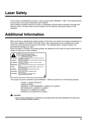 Page 9vii
Laser Safety
This Product is certificated as a Class 1 laser product under EN60825-1:1994. This means that the 
Product does not produce hazardous laser radiation.
Since radiation emitted inside the Product is completely confined within protective housings and 
external covers, the laser beam cannot escape from the machine during any phase of user 
operation.
Additional Information
When servicing or adjusting the optical system of the printer, be careful not to place screwdrivers or 
other shiny...