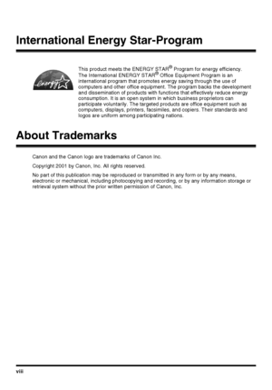 Page 10viii
International Energy Star-Program
About Trademarks
Canon and the Canon logo are trademarks of Canon Inc.
Copyright 2001 by Canon, Inc. All rights reserved.
No part of this publication may be reproduced or transmitted in any form or by any means, 
electronic or mechanical, including photocopying and recording, or by any information storage or 
retrieval system without the prior written permission of Canon, Inc.This product meets the ENERGY STAR
® Program for energy efficiency.
The International...