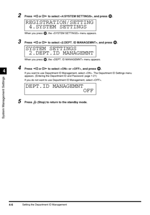 Page 92System Management Settings
4
4-6Setting the Department ID Management
2Press   or   to select , and press  .
When you press  , the  menu appears.
3Press   or   to select , and press  .
When you press  , the  menu appears.
4Press   or   to select  or , and press  .
If you want to use Department ID Management, select . The Department ID Settings menu 
appears. (Entering the Department ID and Password: page 1-21)
If you do not want to use Department ID Management, select .
5Press   (Stop) to return to the...