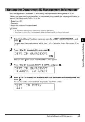 Page 934-7Setting the Department ID Management
System Management Settings
4
Setting the Department ID Management Information
You can register the Department ID after setting the Department ID Management to .
Setting the Department ID Management to ON enables you to register the following information for 
each of the Department IDs from 01 to 99.
- Department ID
- Password
- Maximum number of copies allowed
NOTE
•No Department ID Management Information is registered at the factory.•When using the control card,...