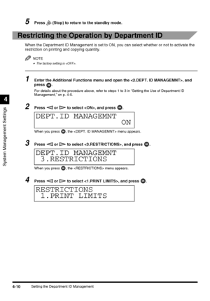 Page 96System Management Settings
4
4-10Setting the Department ID Management
5Press   (Stop) to return to the standby mode.
Restricting the Operation by Department ID
When the Department ID Management is set to ON, you can select whether or not to activate the 
restriction on printing and copying quantity.
NOTE
•The factory setting is .
1Enter the Additional Functions menu and open the , and 
press .
For details about the procedure above, refer to steps 1 to 3 in “Setting the Use of Department ID 
Management,”...