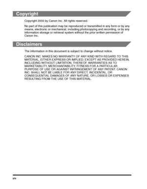 Page 16xiv
Copyright
Copyright 2005 by Canon Inc. All rights reserved.
No part of this publication may be reproduced or transmitted in any form or by any 
means, electronic or mechanical, including photocopying and recording, or by any 
information storage or retrieval system without the prior written permission of 
Canon Inc.
Disclaimers
The information in this document is subject to change without notice.
CANON INC. MAKES NO WARRANTY OF ANY KIND WITH REGARD TO THIS 
MATERIAL, EITHER EXPRESS OR IMPLIED, EXCEPT...