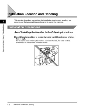 Page 32Installation Location and Handling1-2
Before You Start Using This Machine
1
Installation Location and Handling
This section describes precautions for installation location and handling, we 
recommend that you read this section prior to using this machine.
Installation Precautions
Avoid Installing the Machine in the Following Locations
■Avoid locations subject to temperature and humidity extremes, whether 
low or high.
For example, avoid installing the machine near water faucets, hot water heaters,...