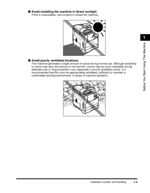 Page 33Installation Location and Handling1-3
Before You Start Using This Machine
1
■Avoid installing the machine in direct sunlight.
If this is unavoidable, use curtains to shade the machine.
 
■Avoid poorly ventilated locations.
This machine generates a slight amount of ozone during normal use. Although sensitivity 
to ozone may vary, this amount is not harmful. Ozone may be more noticeable during 
extended use or long production runs, especially in poorly ventilated rooms. It is 
recommended that the room be...