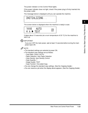 Page 51Main Power and Control Panel Power1-21
Before You Start Using This Machine
1
The power indicator on the Control Panel lights.
If the power indicator does not light, check if the power plug is firmly inserted into 
the power outlet.
The message below is displayed until you can operate the machine. 
The screen below is displayed when the machine is ready to scan.
It takes about 13 seconds (at a room temperature of 20 °C) for the machine to 
warm up.
IMPORTANT
If you turn OFF the main power, wait at least...