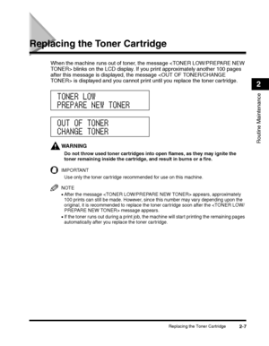 Page 69Replacing the Toner Cartridge2-7
Routine Maintenance
2
Replacing the Toner Cartridge
When the machine runs out of toner, the message  blinks on the LCD display. If you print approximately another 100 pages 
after this message is displayed, the message  is displayed and you cannot print until you replace the toner cartridge.
WARNING
Do not throw used toner cartridges into open flames, as they may ignite the 
toner remaining inside the cartridge, and result in burns or a fire. 
IMPORTANT
Use only the toner...