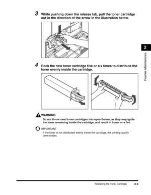 Page 71Replacing the Toner Cartridge2-9
Routine Maintenance
2
3While pushing down the release tab, pull the toner cartridge 
out in the direction of the arrow in the illustration below.
4Rock the new toner cartridge five or six times to distribute the 
toner evenly inside the cartridge.
WARNING
Do not throw used toner cartridges into open flames, as they may ignite the toner remaining inside the cartridge, and result in burns or a fire.
IMPORTANT
If the toner is not distributed evenly inside the cartridge, the...