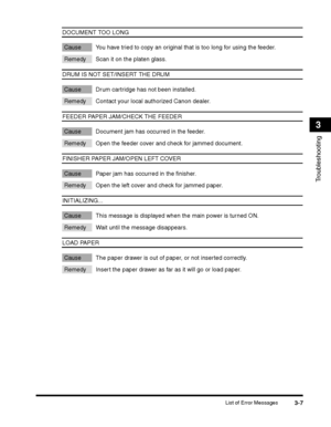 Page 81List of Error Messages3-7
Troubleshooting
3
DOCUMENT TOO LONG
Cause You have tried to copy an original that is too long for using the feeder.
Remedy Scan it on the platen glass.
DRUM IS NOT SET/INSERT THE DRUM
Cause Drum cartridge has not been installed.
Remedy Contact your local authorized Canon dealer.
FEEDER PAPER JAM/CHECK THE FEEDER
Cause Document jam has occurred in the feeder.
Remedy Open the feeder cover and check for jammed document.
FINISHER PAPER JAM/OPEN LEFT COVER
Cause Paper jam has...