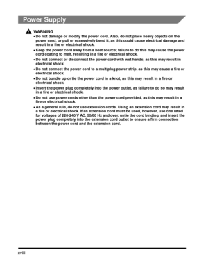 Page 20xviii
Power Supply
WARNING
•Do not damage or modify the power cord. Also, do not place heavy objects on the 
power cord, or pull or excessively bend it, as this could cause electrical damage and 
result in a fire or electrical shock.
•Keep the power cord away from a heat source; failure to do this may cause the power cord coating to melt, resulting in a fire or electrical shock.
•Do not connect or disconnect the power cord with wet hands, as this may result in 
electrical shock.
•Do not connect the power...