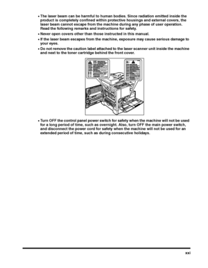 Page 23xxi
•The laser beam can be harmful to human bodies. Since radiation emitted inside the 
product is completely confined within protective housings and external covers, the 
laser beam cannot escape from the machine during any phase of user operation. 
Read the following remarks and instructions for safety.
•Never open covers other than those instructed in this manual.
•If the laser beam escapes from the machine, exposure may cause serious damage to 
your eyes.
•Do not remove the caution label attached to...