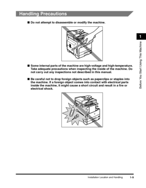 Page 39Installation Location and Handling1-9
Before You Start Using This Machine
1
Handling Precautions
■Do not attempt to disassemble or modify the machine.
■Some internal parts of the machine are high-voltage and high-temperature. 
Take adequate precautions when inspecting the inside of the machine. Do 
not carry out any inspections not described in this manual.
■Be careful not to drop foreign objects such as paperclips or staples into 
the machine. If a foreign object comes into contact with electrical parts...