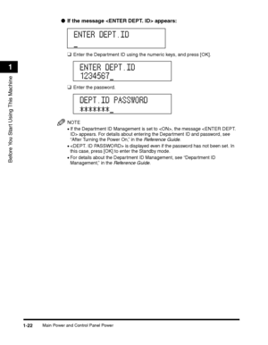 Page 52Main Power and Control Panel Power1-22
Before You Start Using This Machine
1
●If the message  appears:
❑Enter the Department ID using the numeric keys, and press [OK].
❑Enter the password.
NOTE
•If the Department ID Management is set to , the message  appears. For details about entering the Department ID and password, see 
“After Turning the Power On,” in the Reference Guide.
• is displayed even if the password has not been set. In this case, press [OK] to enter the Standby mode.
•For details about the...