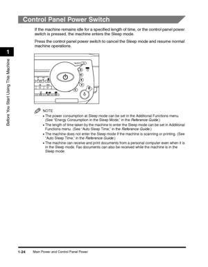 Page 54Main Power and Control Panel Power1-24
Before You Start Using This Machine
1
Control Panel Power Switch
If the machine remains idle for a specified length of time, or the control panel power 
switch is pressed, the machine enters the Sleep mode.
Press the control panel power switch to cancel the Sleep mode and resume normal 
machine operations.
NOTE
•The power consumption at Sleep mode can be set in the Additional Functions menu. (See “Energy Consumption in the Sleep Mode,” in the Reference Guide.)
•The...