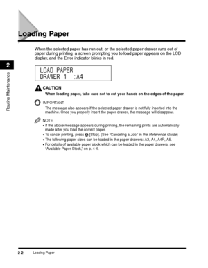 Page 64Loading Paper2-2
Routine Maintenance
2
Loading Paper
When the selected paper has run out, or the selected paper drawer runs out of 
paper during printing, a screen prompting you to load paper appears on the LCD 
display, and the Error indicator blinks in red.
CAUTION
When loading paper, take care not to cut your hands on the edges of the paper.
IMPORTANT
The message also appears if the selected paper drawer is not fully inserted into the 
machine. Once you properly insert the paper drawer, the message...