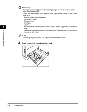 Page 66Loading Paper2-4
Routine Maintenance
2
IMPORTANT
•Rewrap any remaining paper in its original package, and store it in a dry place, 
away from direct sunlight.
•Do not load the following types of paper in the paper drawer. Doing so may cause 
paper jams.
- Severely curled or wrinkled paper
- Heavyweight paper
- Transparencies
- Envelopes
- Labels
- Paper on which color images have been copied (do not copy on the reverse side 
either)
- Paper which has been printed on using a thermal transfer printer (do...