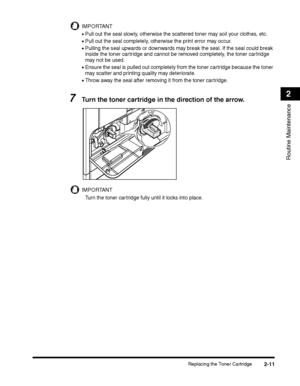 Page 73Replacing the Toner Cartridge2-11
Routine Maintenance
2
IMPORTANT
•Pull out the seal slowly, otherwise the scattered toner may soil your clothes, etc.
•Pull out the seal completely, otherwise the print error may occur.
•Pulling the seal upwards or downwards may break the seal. If the seal could break 
inside the toner cartridge and cannot be removed completely, the toner cartridge 
may not be used.
•Ensure the seal is pulled out completely from the toner cartridge because the toner 
may scatter and...