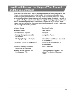 Page 17xv
Legal Limitations on the Usage of Your Product 
and the Use of Images
Using your product to scan, print or otherwise reproduce certain documents, and 
the use of such images as scanned, printed or otherwise reproduced by your 
product, may be prohibited by law and may result in criminal and/or civil liability. 
A non-exhaustive list of these documents is set forth below. This list is intended to 
be a guide only. If you are uncertain about the legality of using your product to scan, 
print or...