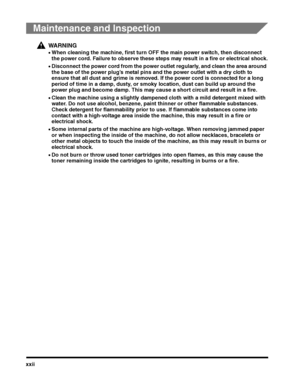 Page 24xxii
Maintenance and Inspection
WARNING
•When cleaning the machine, first turn OFF the main power switch, then disconnect 
the power cord. Failure to observe these steps may result in a fire or electrical shock.
•Disconnect the power cord from the power outlet regularly, and clean the area around 
the base of the power plug’s metal pins and the power outlet with a dry cloth to ensure that all dust and grime is removed. If the power cord is connected for a long 
period of time in a damp, dusty, or smoky...