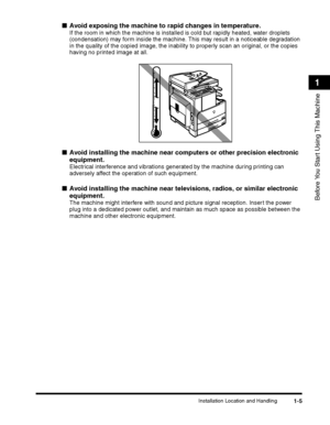 Page 35Installation Location and Handling1-5
Before You Start Using This Machine
1
■Avoid exposing the machine to rapid changes in temperature.
If the room in which the machine is installed is cold but rapidly heated, water droplets 
(condensation) may form inside the machine. This may result in a noticeable degradation in the quality of the copied image, the inability to properly scan an original, or the copies 
having no printed image at all.
■Avoid installing the machine near computers or other precision...