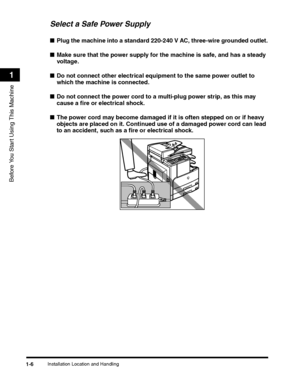 Page 36Installation Location and Handling1-6
Before You Start Using This Machine
1
Select a Safe Power Supply
■Plug the machine into a standard 220-240 V AC, three-wire grounded outlet.
■Make sure that the power supply for the machine is safe, and has a steady 
voltage .
■Do not connect other electrical equipment to the same power outlet to 
which the machine is connected.
■Do not connect the power cord to a multi-plug power strip, as this may 
cause a fire or electrical shock.
■The power cord may become...