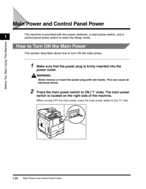 Page 50Main Power and Control Panel Power1-20
Before You Start Using This Machine
1
Main Power and Control Panel Power
The machine is provided with two power switches, a main power switch, and a 
control panel power switch to enter the Sleep mode. 
How to Turn ON the Main Power
This section describes about how to turn ON the main power.
1Make sure that the power plug is firmly inserted into the 
power outlet.
WARNING
Never remove or insert the power plug with wet hands. This can cause an 
electrical shock....