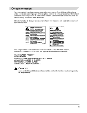 Page 13ix
Övrig information
Var noga med att inte placera skruvmejslar eller andra blanka föremål i laserstrålens bana 
under service och justering av produktens optiska system. Ta också av personliga föremål som 
armbandsur och ringar innan du arbetar med enheten. Den reflekterade strålen kan, trots att 
den är osynlig, skada dina ögon permanent.
Etiketterna nedan är fästa på laserskanneren heten inuti maskinen och bredvid tonerpatronen 
bakom frontluckan.
Den här produkten har klassificerats under...