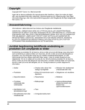 Page 16xii
 
Copyright
Copyright 2007 Canon Inc. Med ensamrätt.
Ingen del av denna publikation får reproduceras eller överföras i någon form eller på något 
sätt, vare sig elektroniskt eller mekaniskt, inklusive kopiering och inspelning eller med något 
informationslagrings- eller informationshämtningssystem utan fö regående skriftligt medgivande 
från Canon, Inc.
 
Ansvarsfriskrivning
Informationen i detta dokument kan ändras utan föregående meddelande.
CANON INC. LÄMNAR INGA VARE SIG UTTRYCKLIGA ELLER...