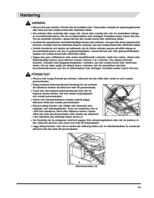 Page 19xv
 
Hantering
VARNING
•Skruva inte isär enheten. Försök inte att modifiera den. Vissa delar i enheten är spänningsförande 
eller heta och kan orsaka brand eller elektriska stötar.
• Om enheten låter underligt eller avger rök, värm e eller ovanlig lukt, bör du omedelbart stänga 
av huvudströmbrytaren och dra ut nätkontakten från eluttaget. Kontakta sedan Canon Service. 
Om du använder enheten i dessa fall kan det orsaka brand eller elektriska stötar.
• Använd inte sprayburkar med lättantändliga ämnen...