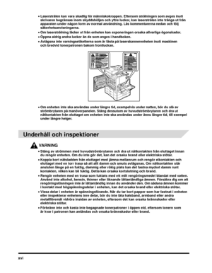 Page 20xvi
•Laserstrålen kan vara skadlig för människokroppen. Eftersom strålningen som avges inuti 
skrivaren begränsas inom skyddshöljen och yttre luckor, kan laserstrålen inte tränga ut från 
apparaten under någon form av normal användning. Läs kommentarerna nedan och följ 
säkerhetsanvisningarna.
• Om laserstrålning läcker ut från enheten kan exponeringen orsaka allvarliga ögonskador.
• Öppna aldrig andra luckor än de som anges i handboken.
• Avlägsna inte varningsetiketterna som är fästa på...