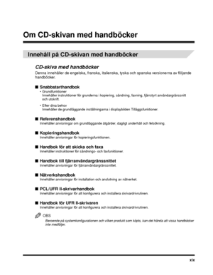 Page 23xix
Om CD-skivan med handböcker
Innehåll på CD-skivan med handböcker
CD-skiva med handböcker
Denna innehåller de engelska, franska, it alienska, tyska och spanska  versionerna av följande 
handböcker.
■ Snabbstarthandbok Grundfunktioner
Innehåller instruktioner för grunderna i kopiering,  sändning, faxning, fjärrstyrt användargränssnitt 
och utskrift.
 Efter dina behov Innehåller de grundläggande inställningarna i displaybilden Tilläggsfunktioner.
■ ReferenshandbokInnehåller anvisningar om grundläggande...