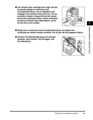 Page 35Placering och hantering av enheten1-9
Innan du börjar använda enheten
1
■Om enheten låter underligt eller avger rök bör 
du genast stänga av strömmen med 
huvudströmbrytaren, dra ut nätkabeln från 
eluttaget och kontakta Canon Service. Om du 
använder enheten i dessa fall kan det orsaka 
brand eller elektriska stötar. Undvik dessutom 
att placera föremål nära nätkontakten, så att 
du kan dra ut den snabbt.
■ Stäng inte av strömmen med huvudströmbrytaren och öppna inte 
frontluckorna medan enheten...