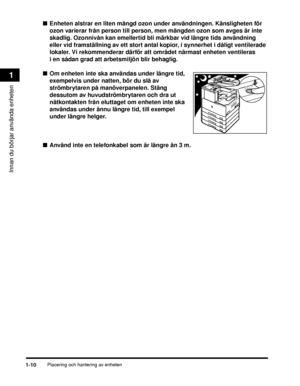 Page 36Placering och hantering av enheten1-10
Innan du börjar använda enheten
1
■Enheten alstrar en liten mängd ozon under användningen. Känsligheten för 
ozon varierar från person till person, men mängden ozon som avges är inte 
skadlig. Ozonnivån kan emellertid bli märkbar vid längre tids användning 
eller vid framställning av ett stort antal kopior, i synnerhet i dåligt ventilerade 
lokaler. Vi rekommenderar därför att området närmast enheten ventileras 
i en sådan grad att arbetsmiljön blir behaglig.
■ Om...