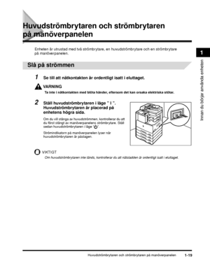 Page 45Huvudströmbrytaren och strömbrytaren på manöverpanelen1-19
Innan du börjar använda enheten
1
Huvudströmbrytaren och strömbrytaren 
på manöverpanelen
Enheten är utrustad med två strömbrytare, en huvudströmbrytare och en strömbrytare 
på manöverpanelen.
 
Slå på strömmen
1Se till att nätkontakten är ordentligt isatt i eluttaget.
VARNING
Ta inte i nätkontakten med blöta händer, eftersom det kan orsaka elektriska stötar.
2Ställ huvudströmbrytaren i läge ” I ”. 
Huvudströmbrytaren är placerad på 
enhetens...