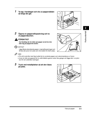 Page 57Fylla på papper2-3
Rutinunderhåll
2
1Ta tag i handtaget och dra ut papperslådan 
så långt det går.
2Öppna en pappersförpackning och ta 
ut pappersbunten.
FÖRSIKTIGT
Var försiktig när du fyller på papper så att du inte 
skär dig på papperets kanter.
VIKTIGT
Lägg tillbaka återstående papper i originalförpackningen och 
förvara den på en torr plats som inte utsätts för direkt solljus.
OBS
•För att få utskrifter med hög kvalitet bör du använda papper som rekommenderas av Canon.
•Innan du fyller på papperet...