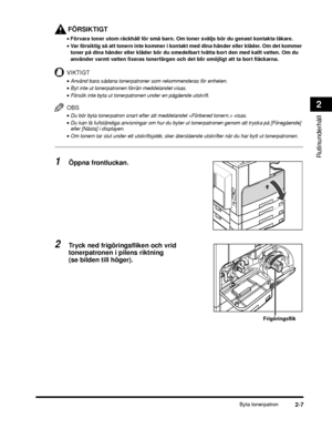 Page 61Byta tonerpatron2-7
Rutinunderhåll
2
FÖRSIKTIGT
•Förvara toner utom räckhåll för små barn. Om toner sväljs bör du genast kontakta läkare.
• Var försiktig så att tonern inte kommer i kontakt  med dina händer eller kläder. Om det kommer 
toner på dina händer eller kläder bör du omedelbart tvätta bort den med kallt vatten. Om du 
använder varmt vatten fixeras tonerfärgen och det blir omöjligt att ta bort fläckarna.
VIKTIGT
•Använd bara sådana tonerpatroner som rekommenderas för enheten.
•Byt inte ut...