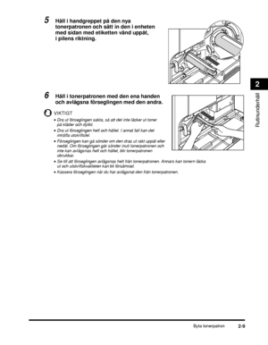 Page 63Byta tonerpatron2-9
Rutinunderhåll
2
5Håll i handgreppet på den nya 
tonerpatronen och sätt in den i enheten 
med sidan med etiketten vänd uppåt, 
i pilens riktning.
6Håll i tonerpatronen med den ena handen 
och avlägsna förseglingen med den andra.
VIKTIGT
•Dra ut förseglingen sakta, så att det inte läcker ut toner 
på kläder och dylikt.
•Dra ut förseglingen helt och hållet. I annat fall kan det 
inträffa utskriftsfel.
•Förseglingen kan gå sönder om den dras ut rakt uppåt eller 
nedåt. Om förseglingen...