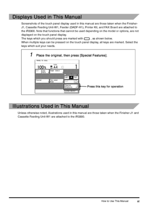 Page 13How to Use This Manualxi
xixi xi
Displays Used in This Manual
Displays Used in This ManualDisplays Used in This Manual Displays Used in This Manual
Screenshots of the touch panel display used in this manual are those taken when the Finisher-
J1, Cassette Feeding Unit-W1, Feeder (DADF-H1), Printer Kit, and FAX Board are attached to 
the iR3300. Note that functions that cannot be used depending on the model or options, are not 
displayed on the touch panel display.
The keys which you should press are...