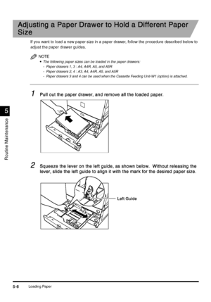 Page 192Loading Paper5-6
5-65-6 5-6
5
55 5
Routine Maintenance
Adjusting a Paper Drawer to Hold a Different Paper 
Adjusting a Paper Drawer to Hold a Different Paper Adjusting a Paper Drawer to Hold a Different Paper  Adjusting a Paper Drawer to Hold a Different Paper 
Size
SizeSize Size
If you want to load a new paper size in a paper drawer, follow the procedure described below to 
adjust the paper drawer guides.
NOTE
•
•• •The following paper sizes can be loaded in the paper drawers:
- Paper drawers 1, 3 : A4,...