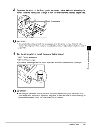 Page 193Loading Paper5-7
5-75-7 5-7
5
55 5
Routine Maintenance
3
33 3Squeeze the lever on the front guide, as shown below. Without releasing the 
Squeeze the lever on the front guide, as shown below. Without releasing the Squeeze the lever on the front guide, as shown below. Without releasing the  Squeeze the lever on the front guide, as shown below. Without releasing the 
lever, slide the front guide to align it with the mark for the desired paper size.
lever, slide the front guide to align it with the mark for...