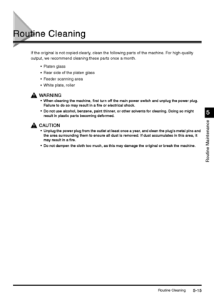 Page 201Routine Cleaning5-15
5-155-15 5-15
Routine Maintenance
5
55 5
Routine Cleaning
Routine CleaningRoutine Cleaning Routine Cleaning
If the original is not copied clearly, clean the following parts of the machine. For high-quality 
output, we recommend cleaning these parts once a month.
Platen glass
Rear side of the platen glass
Feeder scanning area
White plate, roller 
WARNING
WARNINGWARNING WARNING

 When cleaning the machine, first tur n off the main power switch and unplug the power plug. 
When...