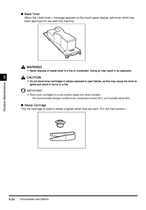 Page 210Consumables and Options5-24
5-245-24 5-24
5
55 5
Routine Maintenance
nBlack Toner
Black TonerBlack Toner Black Toner
When the  message appears on the touch panel display, add toner which has 
been approved for use with this machine. 
WARNING
WARNINGWARNING WARNING

 Never dispose of waste toner in a fire or incinerator. Doing so may result in an explosion.
Never dispose of waste toner in a fire or incinerator. Doing so may result in an explosion.Never dispose of waste toner in a fire or incinerator....