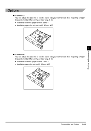 Page 211Consumables and Options5-25
5-255-25 5-25
5
55 5
Routine Maintenance
Options
OptionsOptions Options
n
Cassette-U1
Cassette-U1Cassette-U1 Cassette-U1
You can adjust this cassette to suit the paper size you want to load. (See ‘Adjusting a Paper 
Drawer to Hold a Different Paper Size,’ on p. 5-6.) 
Available locations: paper drawer 2 and 4
Available paper size: A3, A4, A4R, A5 and A5R
nCassette-V1
Cassette-V1Cassette-V1 Cassette-V1
You can adjust this cassette to suit the paper size you want to load. (See...