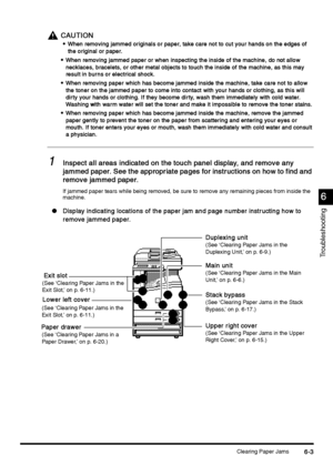 Page 215Clearing Paper Jams6-3
6-36-3 6-3
6
66 6
Troubleshooting
CAUTION
CAUTIONCAUTION CAUTION

 When removing jammed originals or paper, take care not to cut your hands on the edges of 
When removing jammed originals or paper, take care not to cut your hands on the edges of When removing jammed originals or paper, take care not to cut your hands on the edges of  When removing jammed originals or paper, take care not to cut your hands on the edges of 
the original or paper.
the original or paper.the...