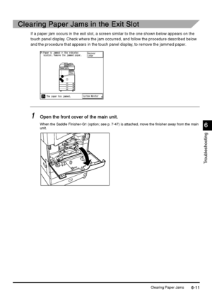 Page 223Clearing Paper Jams6-11
6-116-11 6-11
6
66 6
Troubleshooting
Clearing Paper Jams in the Exit Slot
Clearing Paper Jams in the Exit SlotClearing Paper Jams in the Exit Slot Clearing Paper Jams in the Exit Slot
If a paper jam occurs in the exit slot, a screen similar to the one shown below appears on the 
touch panel display. Check where the jam occurred, and follow the procedure described below 
and the procedure that appears in the touch panel display, to remove the jammed paper.
1
11 1Open the front...