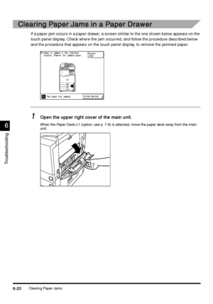 Page 232Clearing Paper Jams6-20
6-206-20 6-20
6
66 6
Troubleshooting
Clearing Paper Jams in a Paper Drawer
Clearing Paper Jams in a Paper DrawerClearing Paper Jams in a Paper Drawer Clearing Paper Jams in a Paper Drawer
If a paper jam occurs in a paper drawer, a screen similar to the one shown below appears on the 
touch panel display. Check where the jam occurred, and follow the procedure described below 
and the procedure that appears on the touch panel display, to remove the jammed paper.
1
11 1Open the upper...